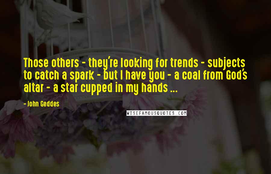 John Geddes Quotes: Those others - they're looking for trends - subjects to catch a spark - but I have you - a coal from God's altar - a star cupped in my hands ...