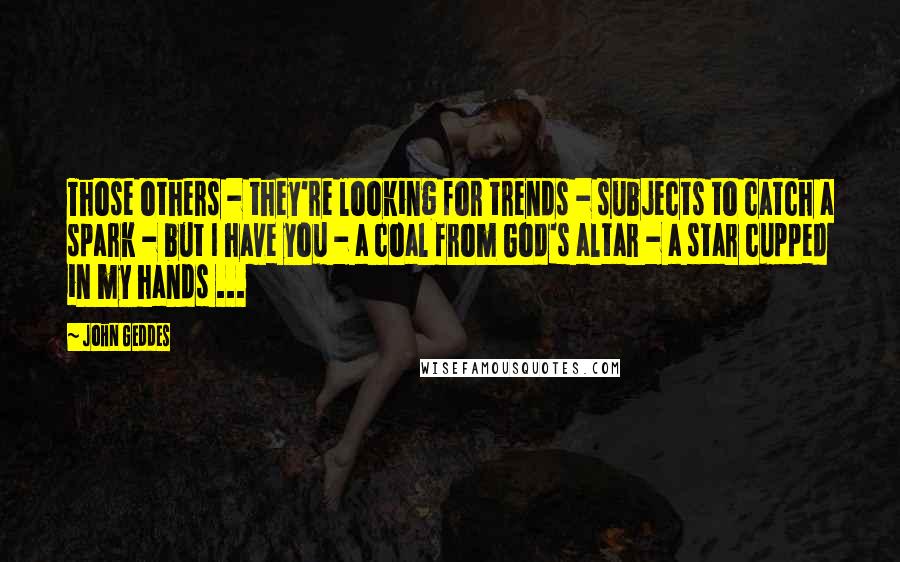 John Geddes Quotes: Those others - they're looking for trends - subjects to catch a spark - but I have you - a coal from God's altar - a star cupped in my hands ...