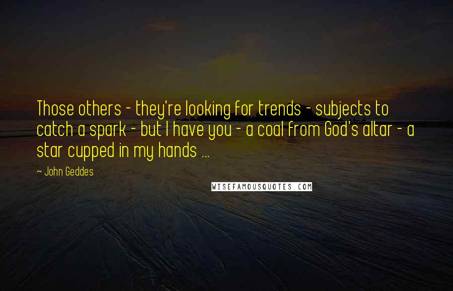 John Geddes Quotes: Those others - they're looking for trends - subjects to catch a spark - but I have you - a coal from God's altar - a star cupped in my hands ...