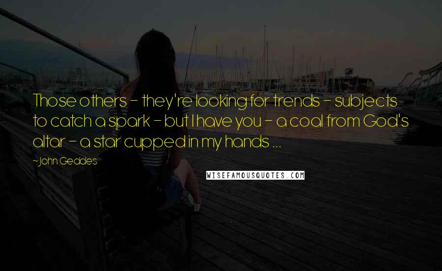 John Geddes Quotes: Those others - they're looking for trends - subjects to catch a spark - but I have you - a coal from God's altar - a star cupped in my hands ...