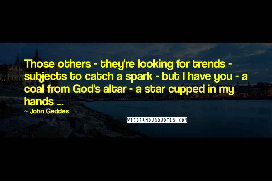 John Geddes Quotes: Those others - they're looking for trends - subjects to catch a spark - but I have you - a coal from God's altar - a star cupped in my hands ...