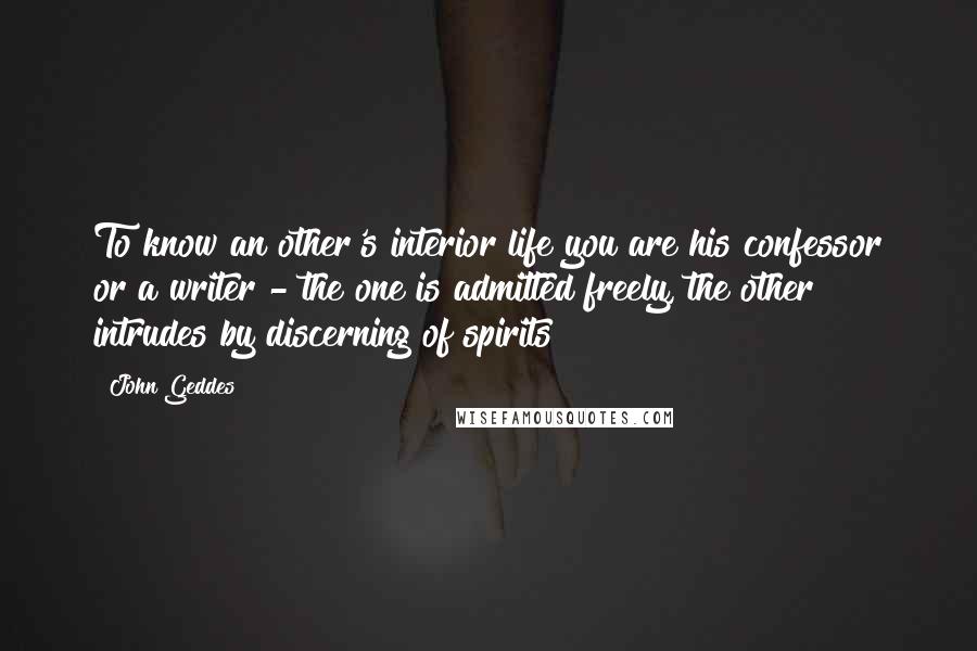 John Geddes Quotes: To know an other's interior life you are his confessor or a writer - the one is admitted freely, the other intrudes by discerning of spirits