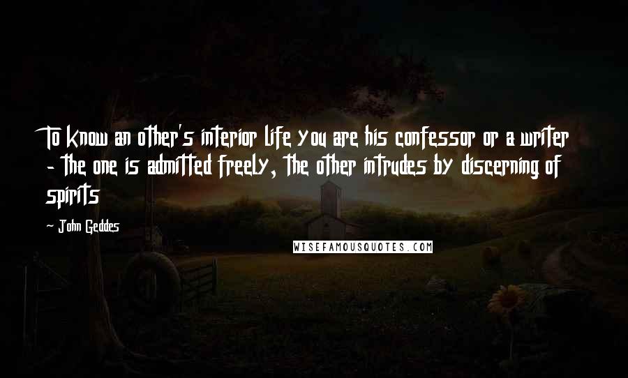John Geddes Quotes: To know an other's interior life you are his confessor or a writer - the one is admitted freely, the other intrudes by discerning of spirits