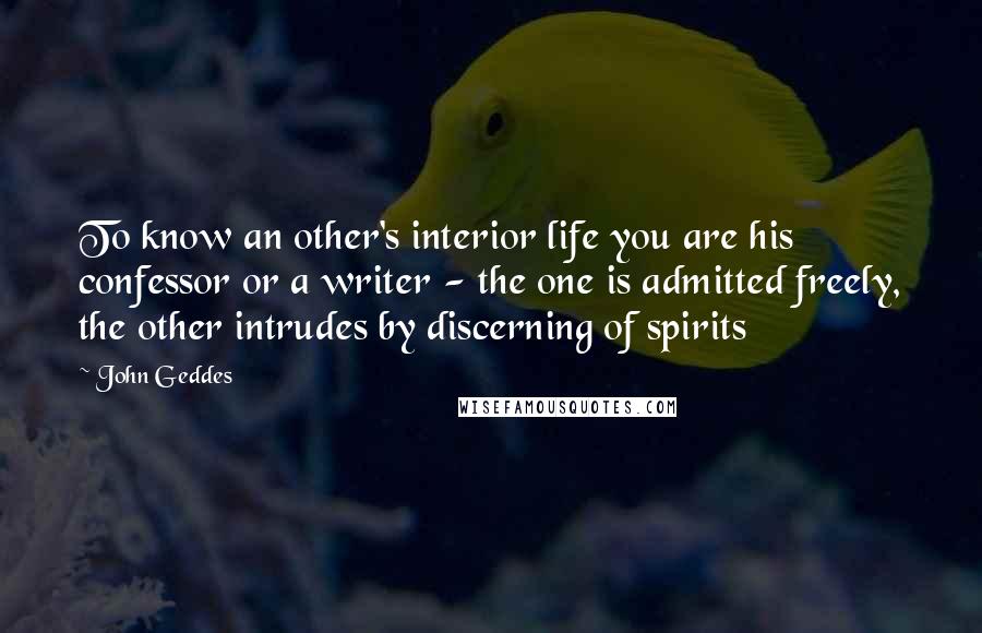John Geddes Quotes: To know an other's interior life you are his confessor or a writer - the one is admitted freely, the other intrudes by discerning of spirits