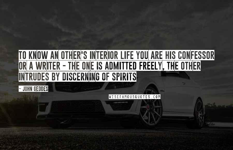 John Geddes Quotes: To know an other's interior life you are his confessor or a writer - the one is admitted freely, the other intrudes by discerning of spirits