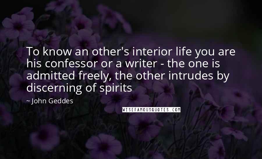 John Geddes Quotes: To know an other's interior life you are his confessor or a writer - the one is admitted freely, the other intrudes by discerning of spirits