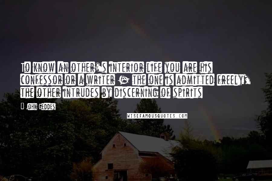 John Geddes Quotes: To know an other's interior life you are his confessor or a writer - the one is admitted freely, the other intrudes by discerning of spirits
