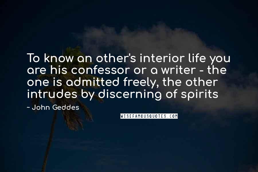 John Geddes Quotes: To know an other's interior life you are his confessor or a writer - the one is admitted freely, the other intrudes by discerning of spirits