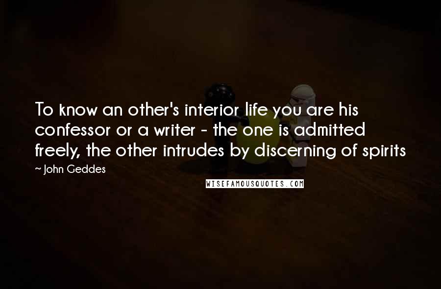 John Geddes Quotes: To know an other's interior life you are his confessor or a writer - the one is admitted freely, the other intrudes by discerning of spirits