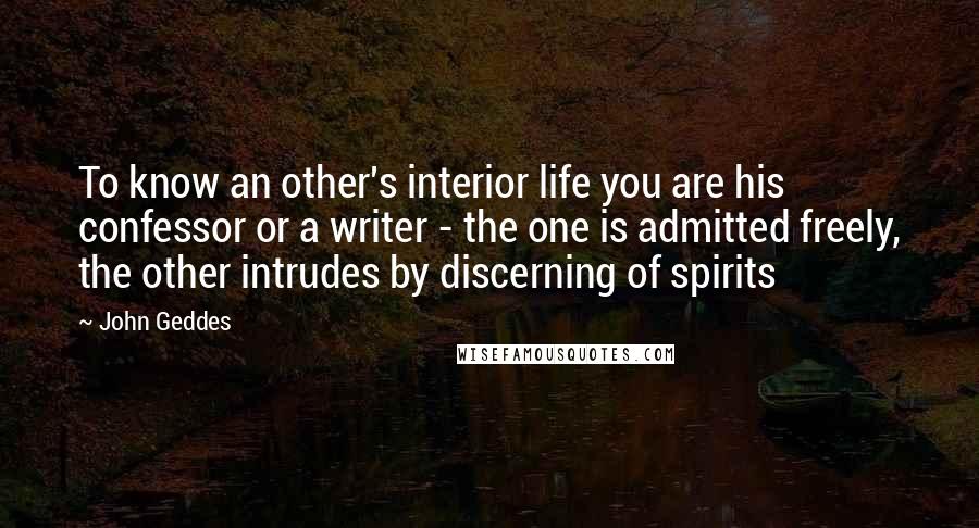 John Geddes Quotes: To know an other's interior life you are his confessor or a writer - the one is admitted freely, the other intrudes by discerning of spirits