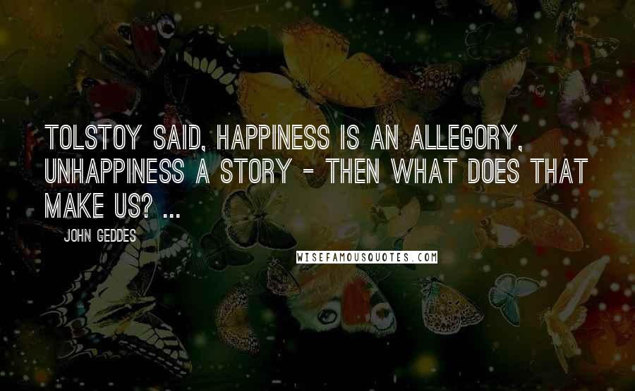 John Geddes Quotes: Tolstoy said, happiness is an allegory, unhappiness a story - then what does that make us? ...