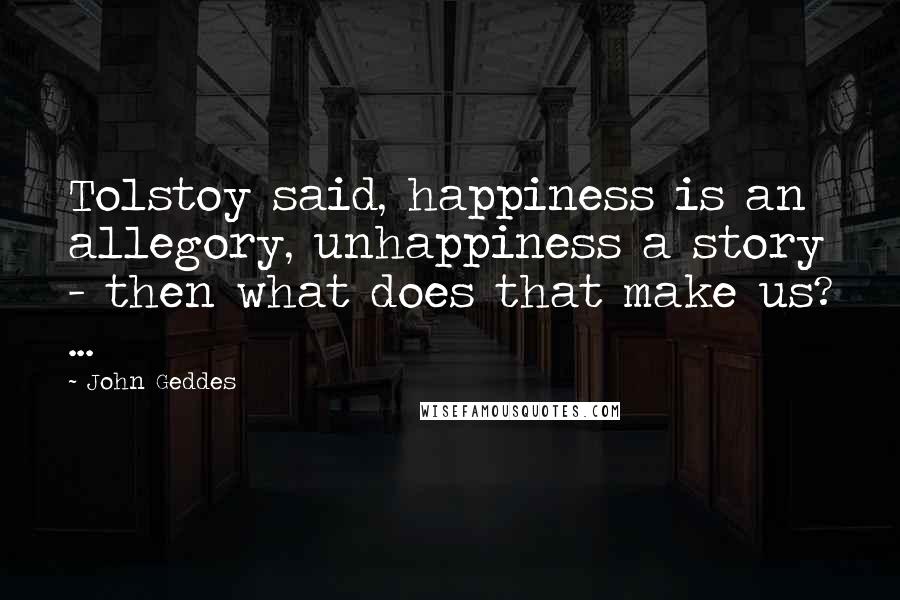 John Geddes Quotes: Tolstoy said, happiness is an allegory, unhappiness a story - then what does that make us? ...