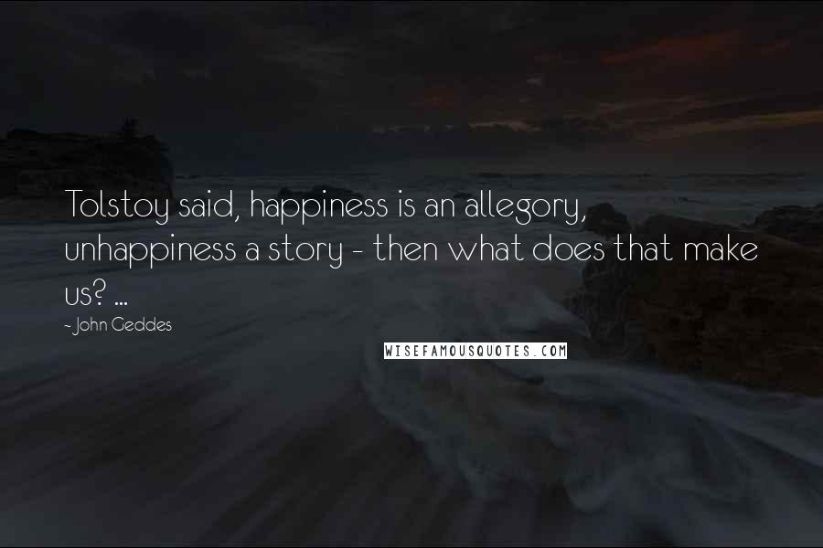 John Geddes Quotes: Tolstoy said, happiness is an allegory, unhappiness a story - then what does that make us? ...
