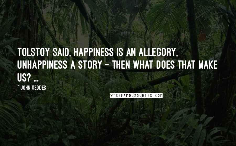 John Geddes Quotes: Tolstoy said, happiness is an allegory, unhappiness a story - then what does that make us? ...