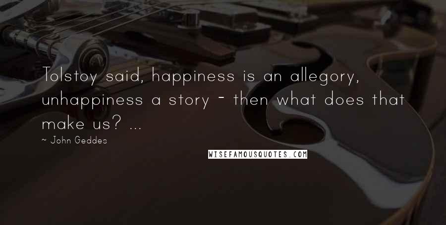 John Geddes Quotes: Tolstoy said, happiness is an allegory, unhappiness a story - then what does that make us? ...