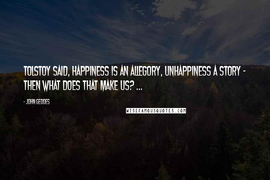 John Geddes Quotes: Tolstoy said, happiness is an allegory, unhappiness a story - then what does that make us? ...