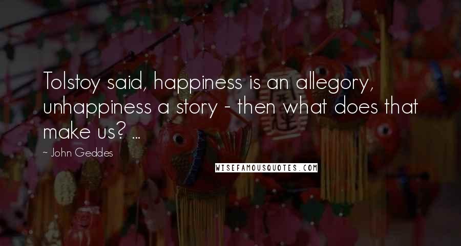 John Geddes Quotes: Tolstoy said, happiness is an allegory, unhappiness a story - then what does that make us? ...