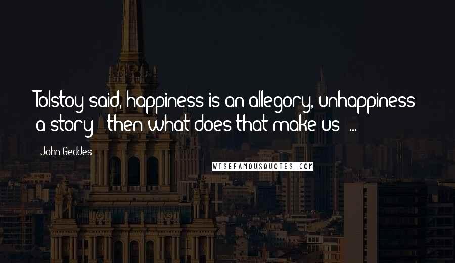 John Geddes Quotes: Tolstoy said, happiness is an allegory, unhappiness a story - then what does that make us? ...
