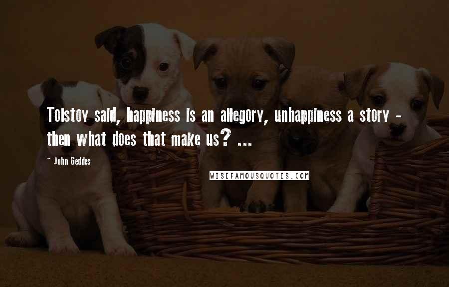 John Geddes Quotes: Tolstoy said, happiness is an allegory, unhappiness a story - then what does that make us? ...