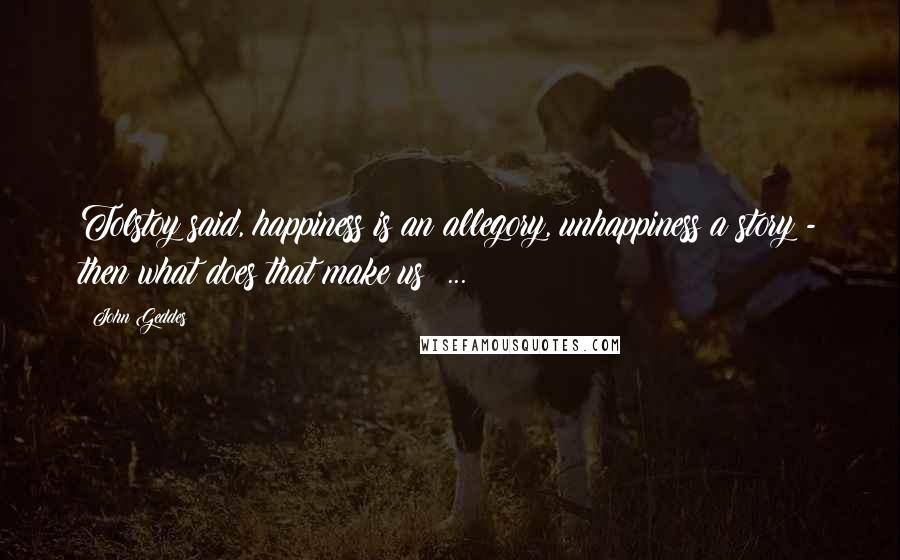 John Geddes Quotes: Tolstoy said, happiness is an allegory, unhappiness a story - then what does that make us? ...