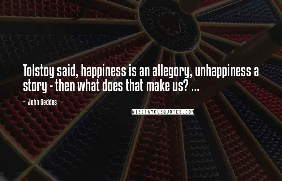 John Geddes Quotes: Tolstoy said, happiness is an allegory, unhappiness a story - then what does that make us? ...