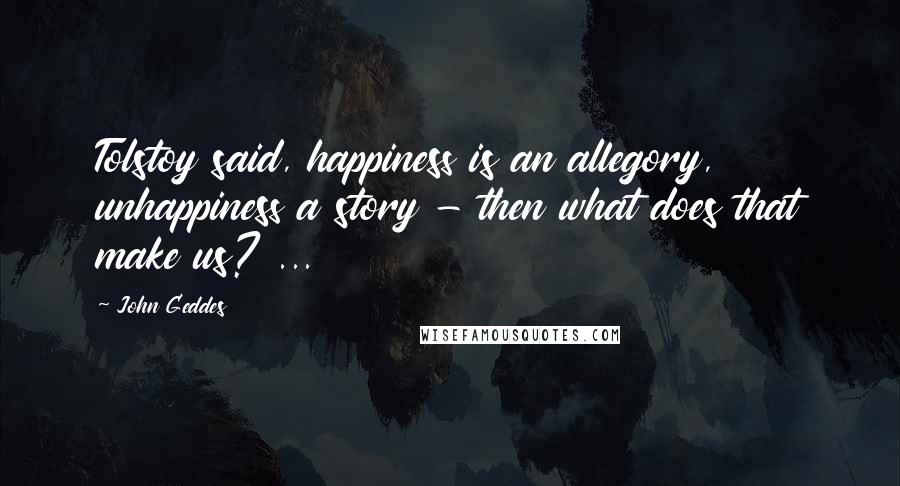 John Geddes Quotes: Tolstoy said, happiness is an allegory, unhappiness a story - then what does that make us? ...