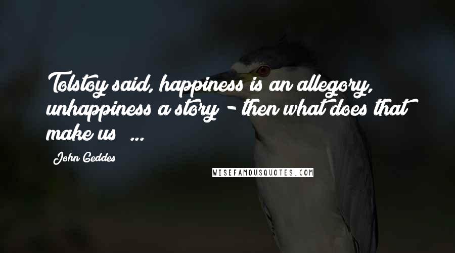 John Geddes Quotes: Tolstoy said, happiness is an allegory, unhappiness a story - then what does that make us? ...