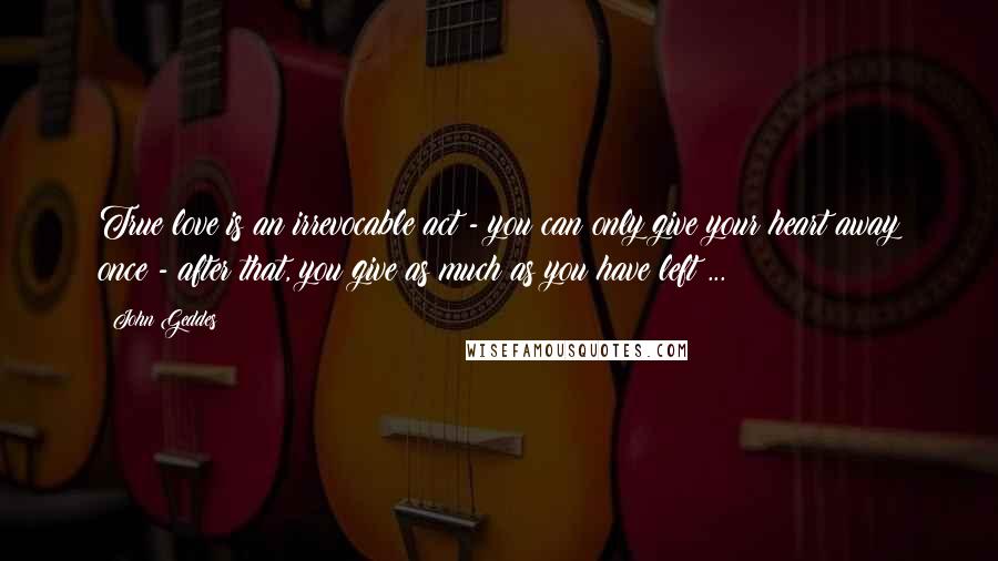 John Geddes Quotes: True love is an irrevocable act - you can only give your heart away once - after that, you give as much as you have left ...