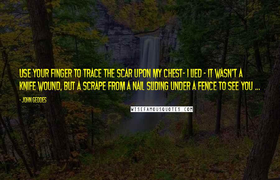 John Geddes Quotes: Use your finger to trace the scar upon my chest- I lied - it wasn't a knife wound, but a scrape from a nail sliding under a fence to see you ...