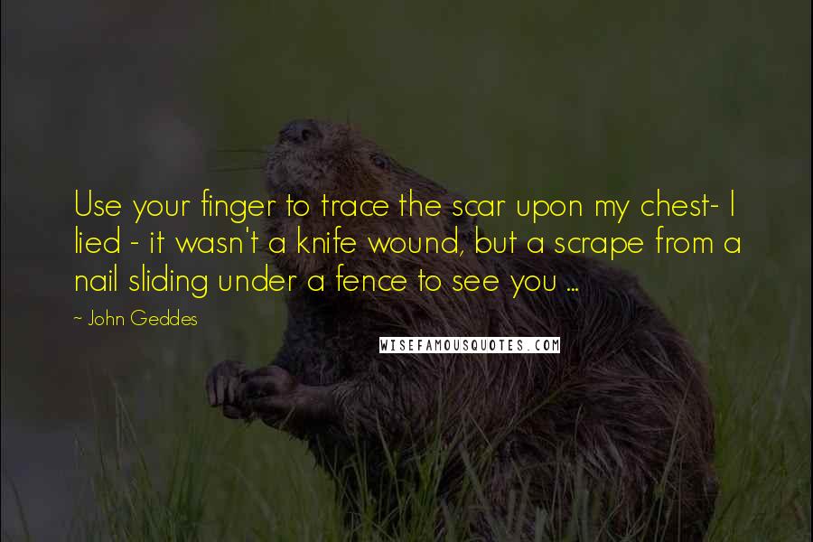 John Geddes Quotes: Use your finger to trace the scar upon my chest- I lied - it wasn't a knife wound, but a scrape from a nail sliding under a fence to see you ...