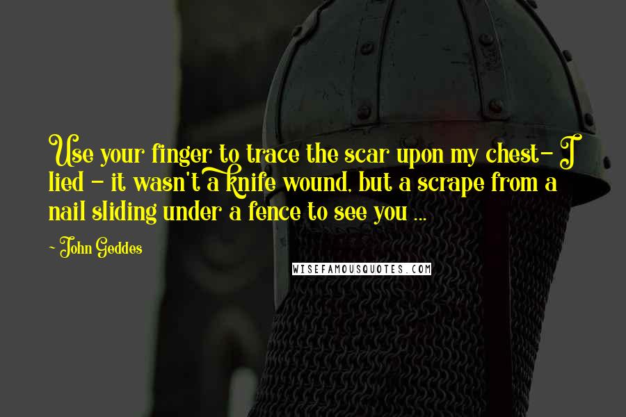 John Geddes Quotes: Use your finger to trace the scar upon my chest- I lied - it wasn't a knife wound, but a scrape from a nail sliding under a fence to see you ...