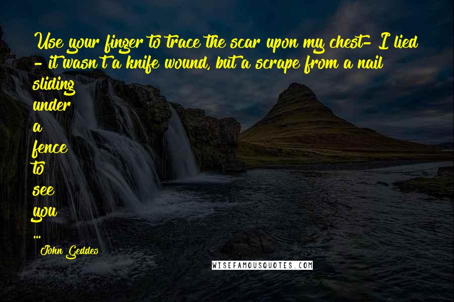 John Geddes Quotes: Use your finger to trace the scar upon my chest- I lied - it wasn't a knife wound, but a scrape from a nail sliding under a fence to see you ...