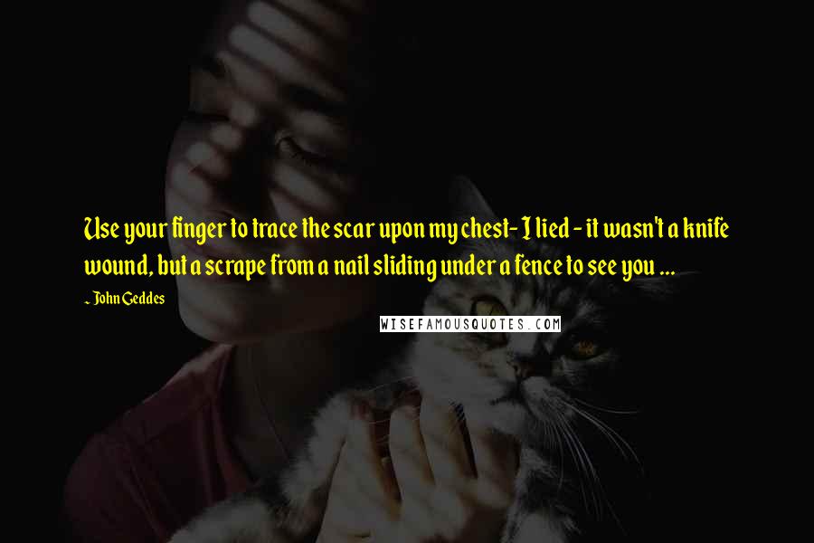 John Geddes Quotes: Use your finger to trace the scar upon my chest- I lied - it wasn't a knife wound, but a scrape from a nail sliding under a fence to see you ...