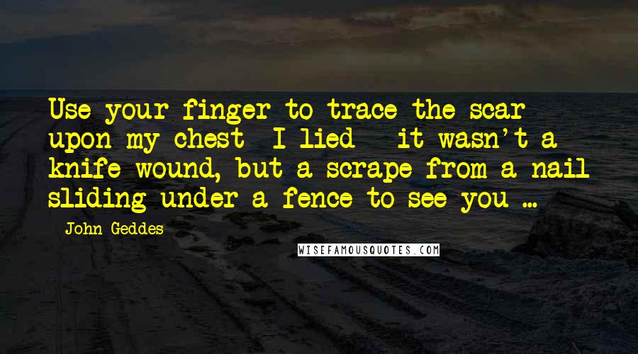 John Geddes Quotes: Use your finger to trace the scar upon my chest- I lied - it wasn't a knife wound, but a scrape from a nail sliding under a fence to see you ...