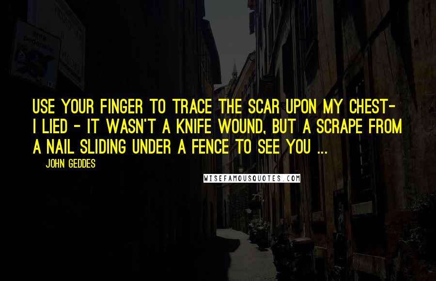 John Geddes Quotes: Use your finger to trace the scar upon my chest- I lied - it wasn't a knife wound, but a scrape from a nail sliding under a fence to see you ...