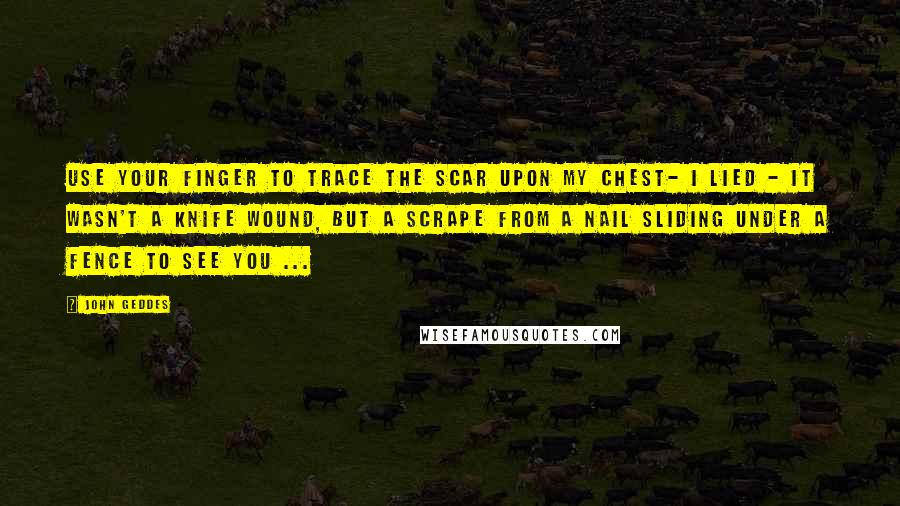John Geddes Quotes: Use your finger to trace the scar upon my chest- I lied - it wasn't a knife wound, but a scrape from a nail sliding under a fence to see you ...