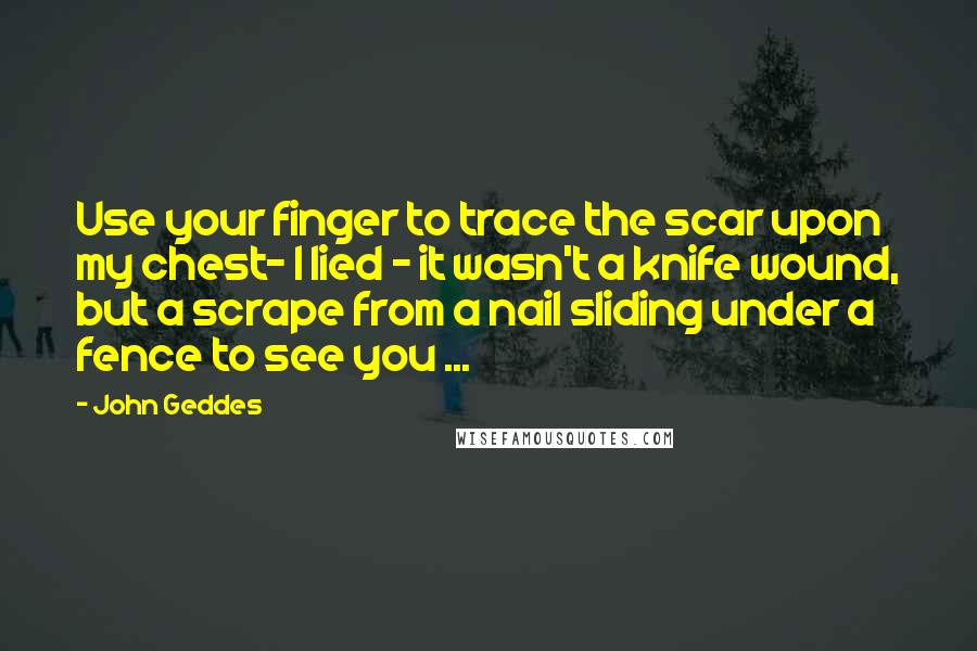 John Geddes Quotes: Use your finger to trace the scar upon my chest- I lied - it wasn't a knife wound, but a scrape from a nail sliding under a fence to see you ...