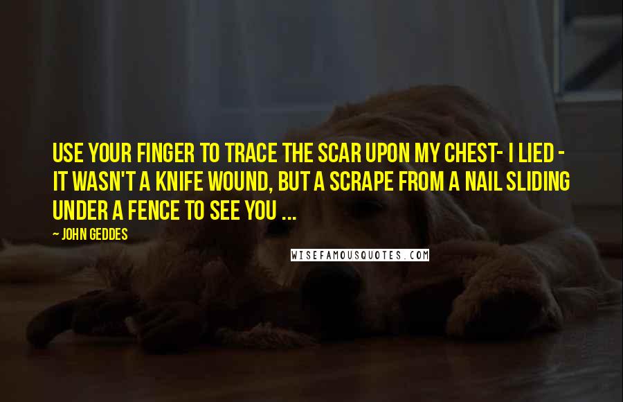 John Geddes Quotes: Use your finger to trace the scar upon my chest- I lied - it wasn't a knife wound, but a scrape from a nail sliding under a fence to see you ...