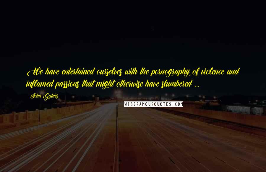 John Geddes Quotes: We have entertained ourselves with the pornography of violence and inflamed passions that might otherwise have slumbered ...