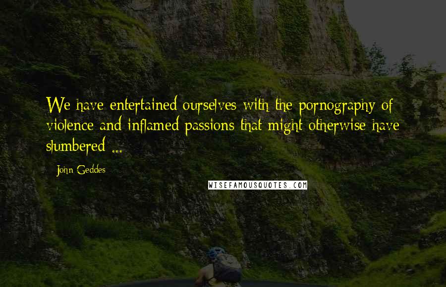 John Geddes Quotes: We have entertained ourselves with the pornography of violence and inflamed passions that might otherwise have slumbered ...