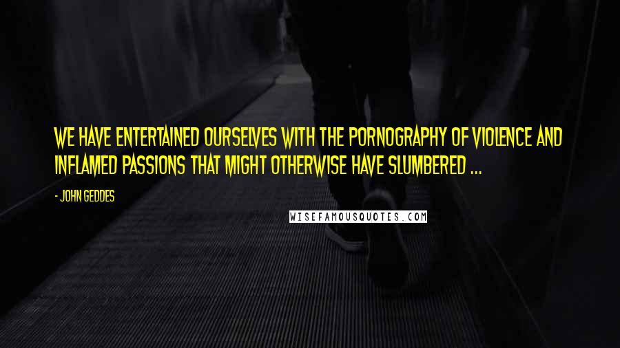 John Geddes Quotes: We have entertained ourselves with the pornography of violence and inflamed passions that might otherwise have slumbered ...