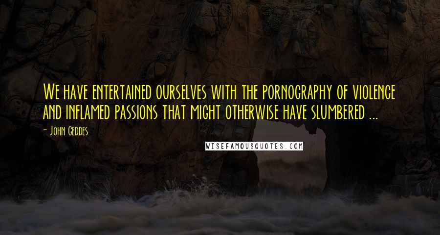 John Geddes Quotes: We have entertained ourselves with the pornography of violence and inflamed passions that might otherwise have slumbered ...