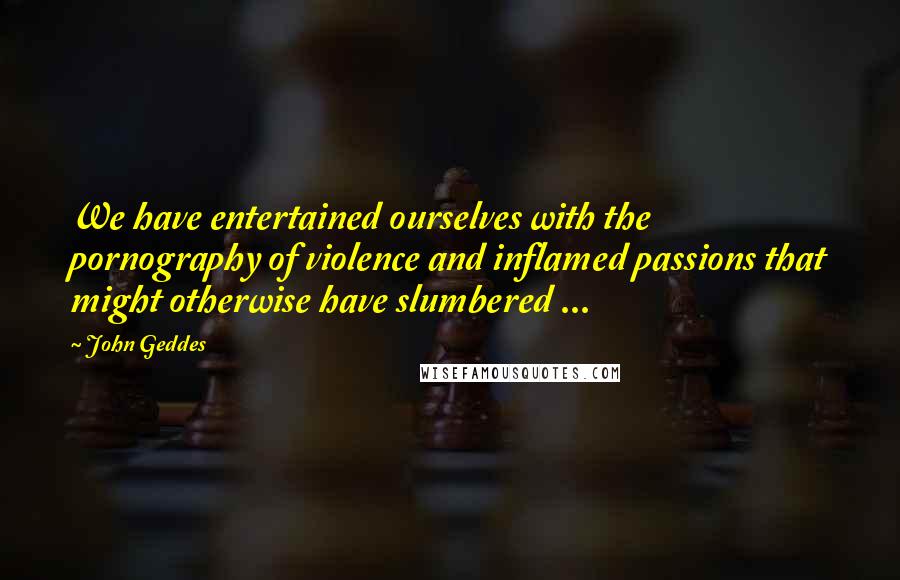 John Geddes Quotes: We have entertained ourselves with the pornography of violence and inflamed passions that might otherwise have slumbered ...