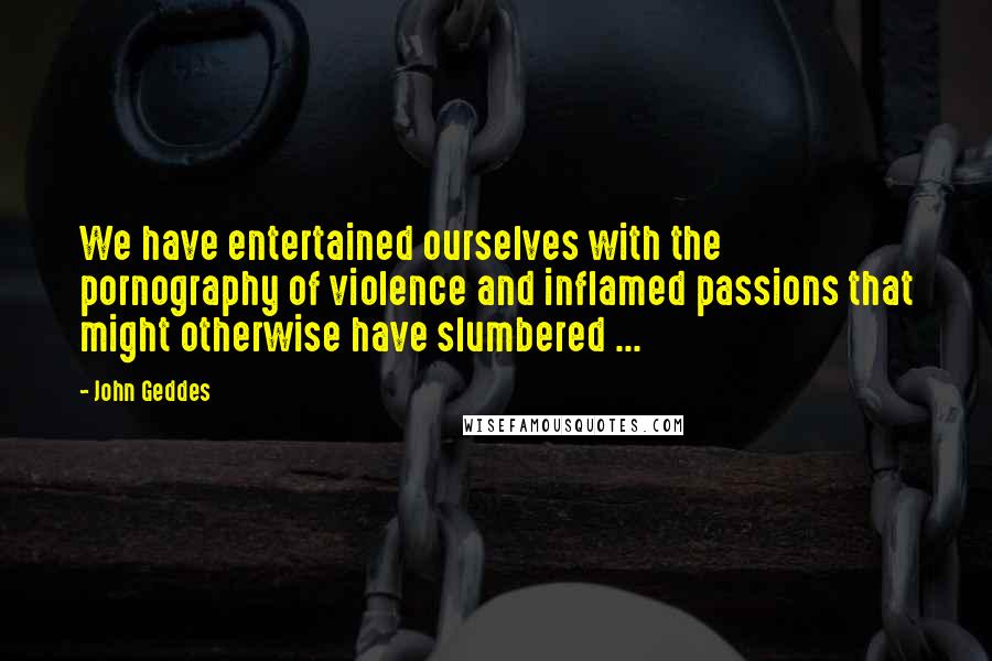 John Geddes Quotes: We have entertained ourselves with the pornography of violence and inflamed passions that might otherwise have slumbered ...