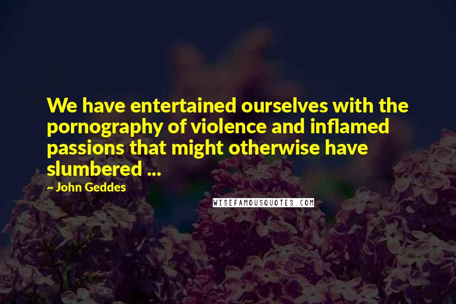 John Geddes Quotes: We have entertained ourselves with the pornography of violence and inflamed passions that might otherwise have slumbered ...