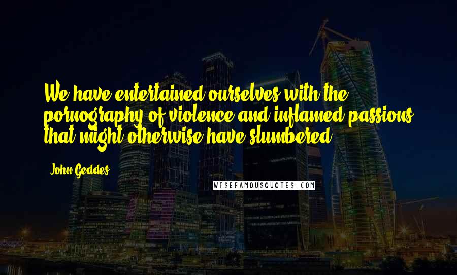 John Geddes Quotes: We have entertained ourselves with the pornography of violence and inflamed passions that might otherwise have slumbered ...