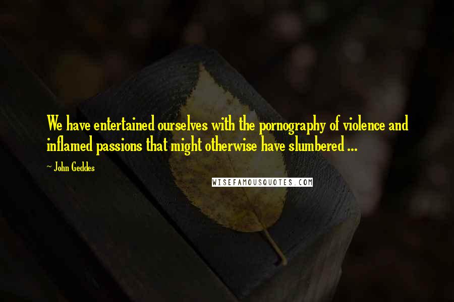 John Geddes Quotes: We have entertained ourselves with the pornography of violence and inflamed passions that might otherwise have slumbered ...