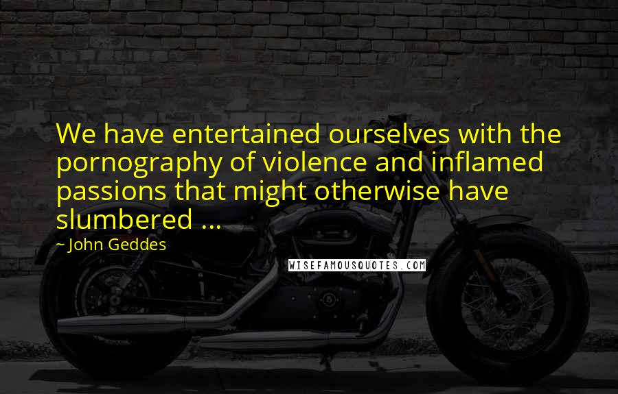 John Geddes Quotes: We have entertained ourselves with the pornography of violence and inflamed passions that might otherwise have slumbered ...