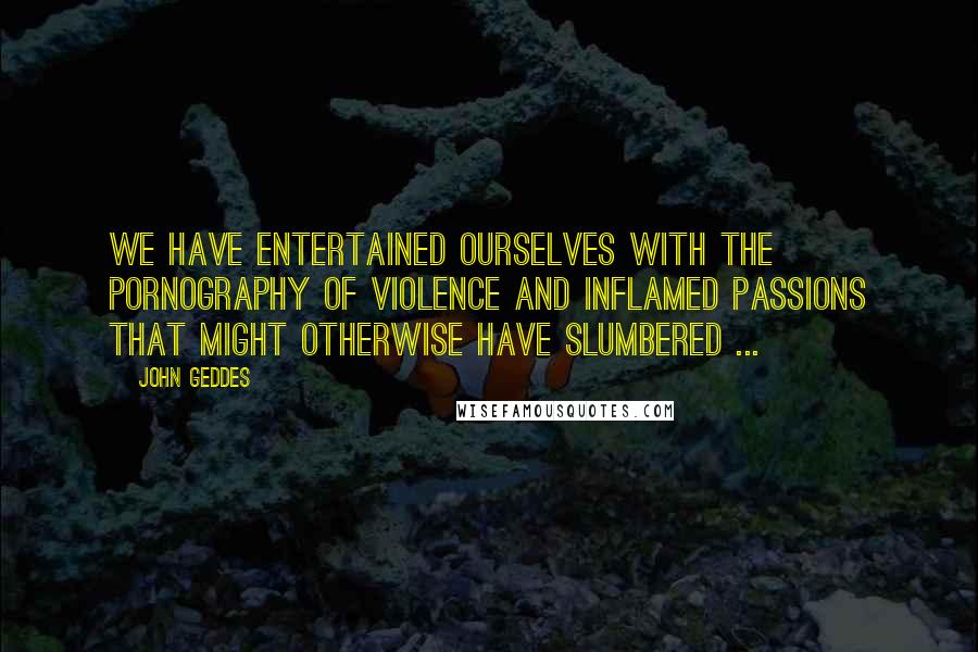 John Geddes Quotes: We have entertained ourselves with the pornography of violence and inflamed passions that might otherwise have slumbered ...