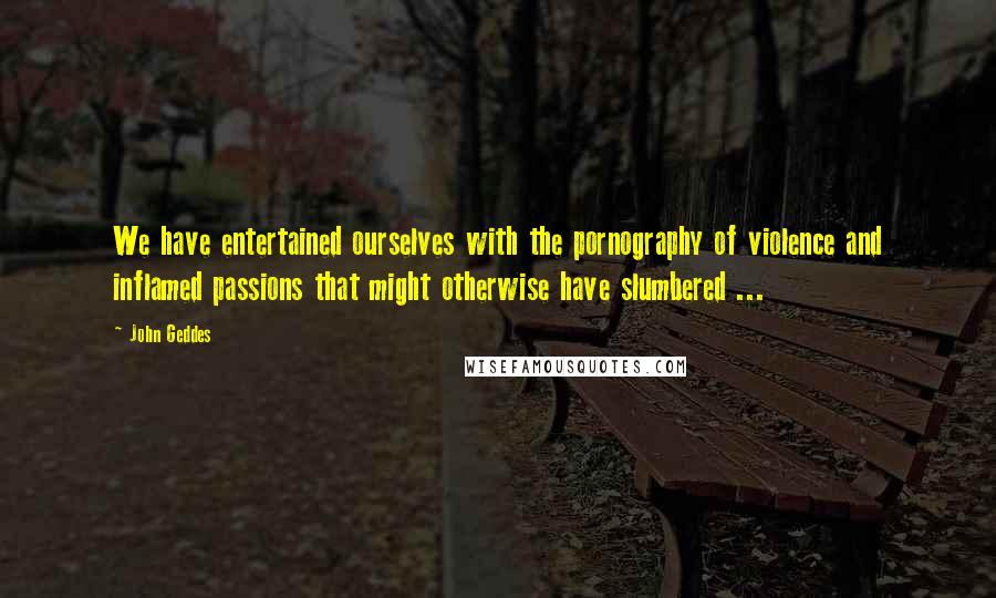 John Geddes Quotes: We have entertained ourselves with the pornography of violence and inflamed passions that might otherwise have slumbered ...